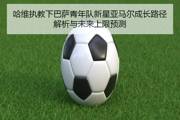 哈维执教下巴萨青年队新星亚马尔成长路径解析与未来上限预测