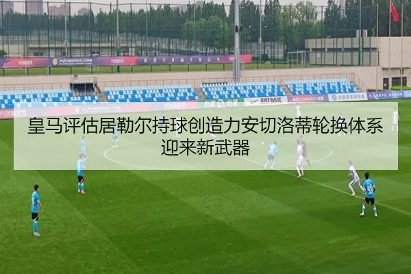 皇马评估居勒尔持球创造力安切洛蒂轮换体系迎来新武器