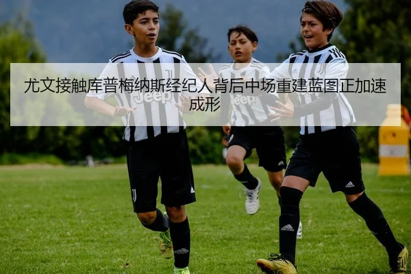 尤文接触库普梅纳斯经纪人背后中场重建蓝图正加速成形